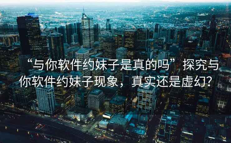 “與你軟件約妹子是真的嗎”探究與你軟件約妹子現象，真實還是虛幻？