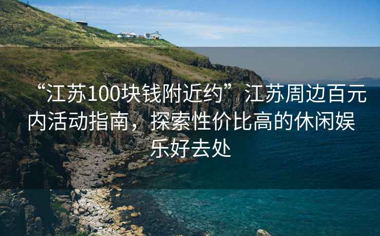 “江蘇100塊錢附近約”江蘇周邊百元內活動指南，探索性價比高的休閑娛樂好去處