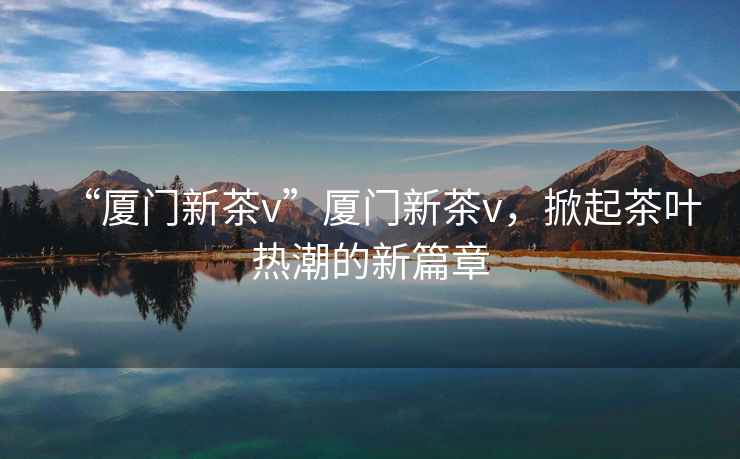 “廈門新茶v”廈門新茶v，掀起茶葉熱潮的新篇章