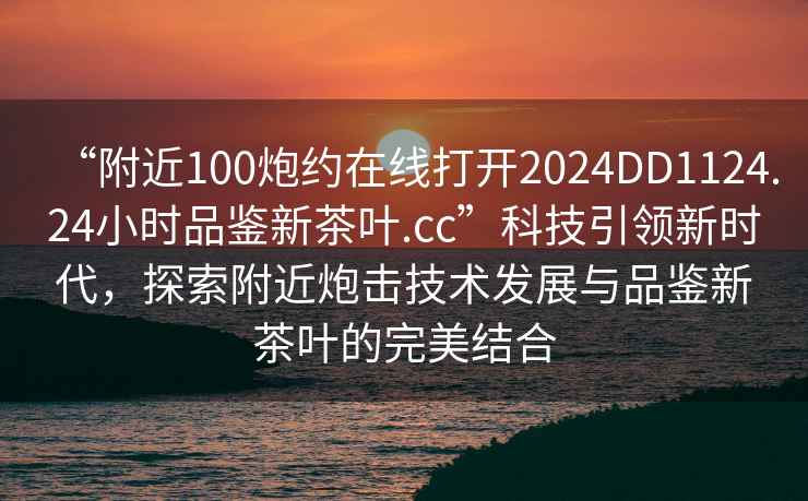 “附近100炮約在線(xiàn)打開(kāi)2024DD1124.24小時(shí)品鑒新茶葉.cc”科技引領(lǐng)新時(shí)代，探索附近炮擊技術(shù)發(fā)展與品鑒新茶葉的完美結(jié)合