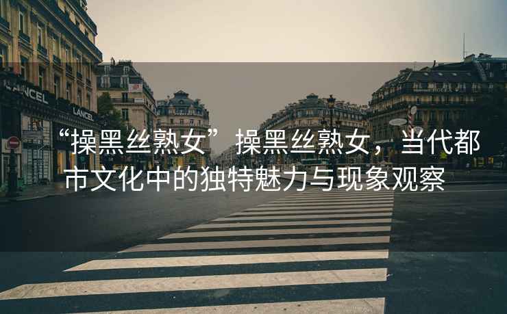 “操黑絲熟女”操黑絲熟女，當(dāng)代都市文化中的獨(dú)特魅力與現(xiàn)象觀察