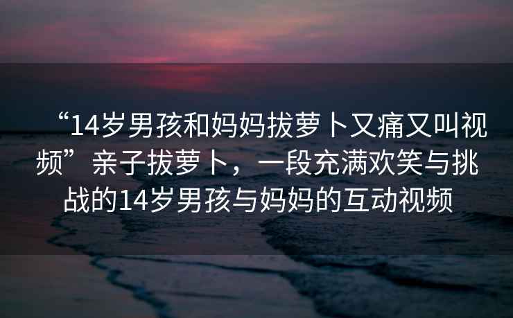 “14歲男孩和媽媽拔蘿卜又痛又叫視頻”親子拔蘿卜，一段充滿歡笑與挑戰的14歲男孩與媽媽的互動視頻