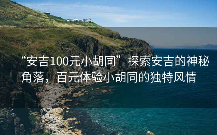 “安吉100元小胡同”探索安吉的神秘角落，百元體驗小胡同的獨特風(fēng)情