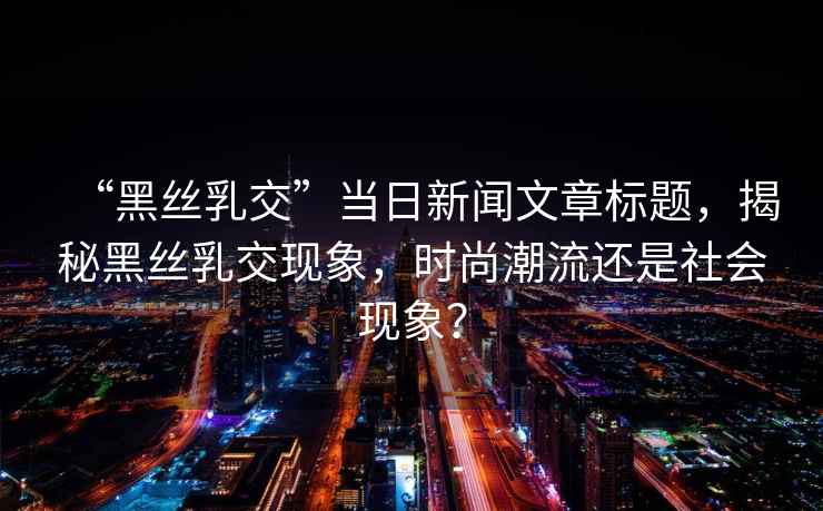 “黑絲乳交”當日新聞文章標題，揭秘黑絲乳交現象，時尚潮流還是社會現象？