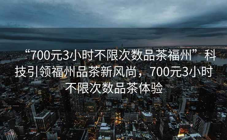 “700元3小時不限次數品茶福州”科技引領福州品茶新風尚，700元3小時不限次數品茶體驗