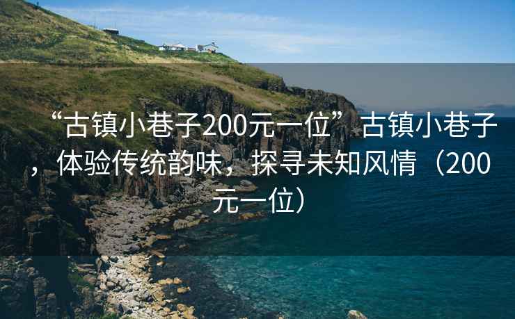 “古鎮(zhèn)小巷子200元一位”古鎮(zhèn)小巷子，體驗傳統(tǒng)韻味，探尋未知風情（200元一位）