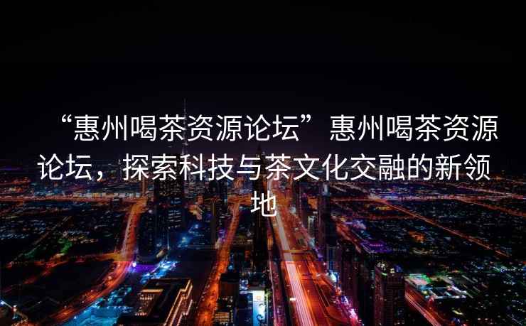 “惠州喝茶資源論壇”惠州喝茶資源論壇，探索科技與茶文化交融的新領(lǐng)地