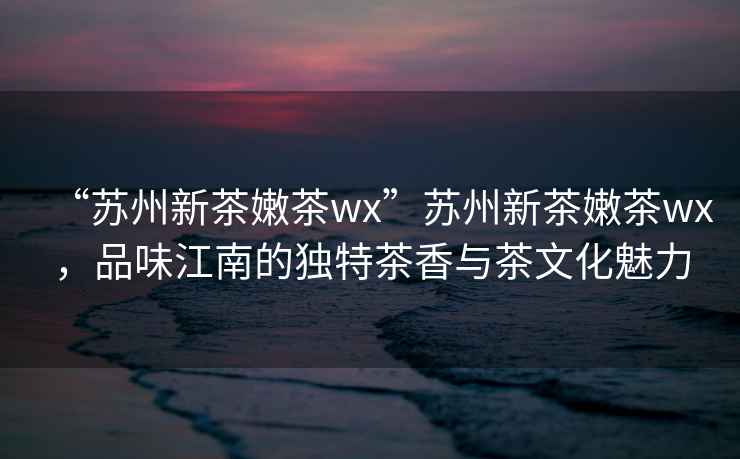 “蘇州新茶嫩茶wx”蘇州新茶嫩茶wx，品味江南的獨(dú)特茶香與茶文化魅力