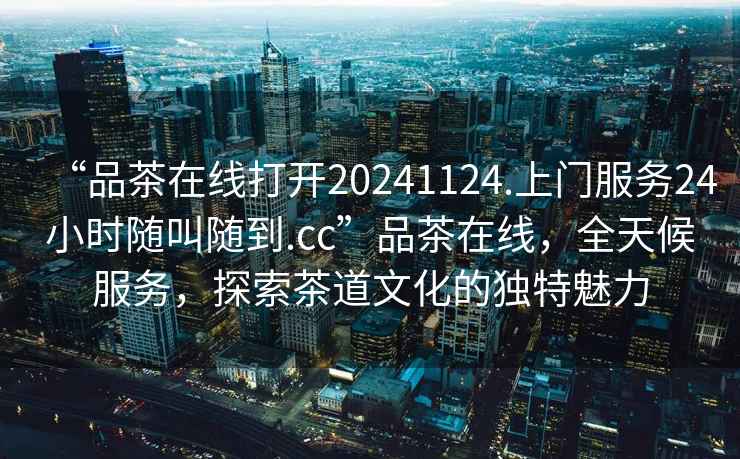 “品茶在線打開20241124.上門服務24小時隨叫隨到.cc”品茶在線，全天候服務，探索茶道文化的獨特魅力