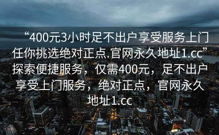 “400元3小時足不出戶享受服務上門任你挑選絕對正點.官網永久地址1.cc”探索便捷服務，僅需400元，足不出戶享受上門服務，絕對正點，官網永久地址1.cc
