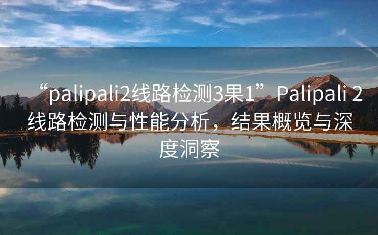 “palipali2線路檢測3果1”Palipali 2線路檢測與性能分析，結果概覽與深度洞察