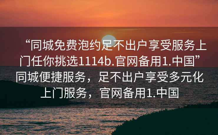 “同城免費泡約足不出戶享受服務上門任你挑選1114b.官網備用1.中國”同城便捷服務，足不出戶享受多元化上門服務，官網備用1.中國