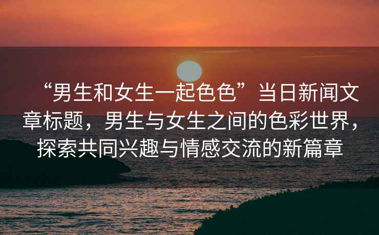 “男生和女生一起色色”當日新聞文章標題，男生與女生之間的色彩世界，探索共同興趣與情感交流的新篇章
