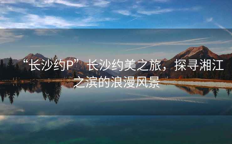 “長沙約P”長沙約美之旅，探尋湘江之濱的浪漫風景
