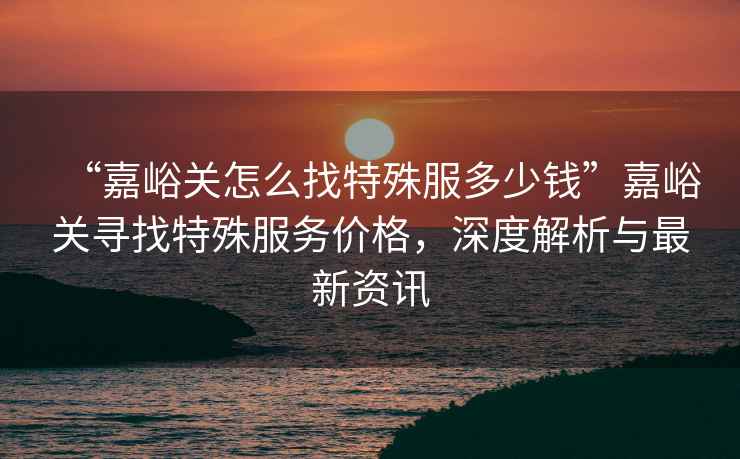 “嘉峪關怎么找特殊服多少錢”嘉峪關尋找特殊服務價格，深度解析與最新資訊