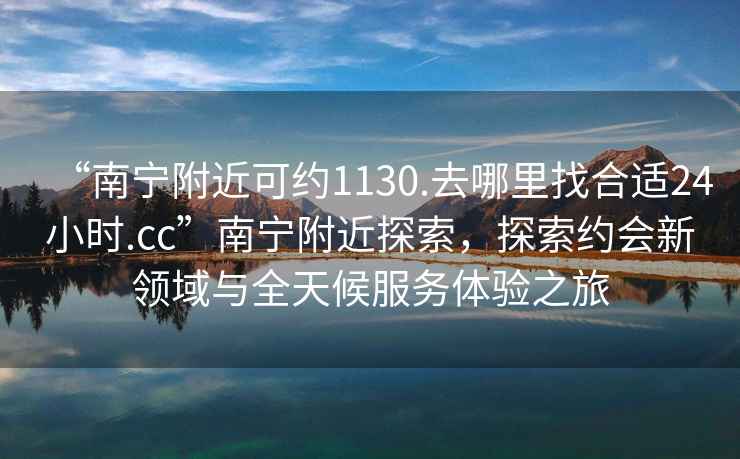 “南寧附近可約1130.去哪里找合適24小時.cc”南寧附近探索，探索約會新領域與全天候服務體驗之旅
