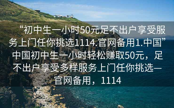 “初中生一小時50元足不出戶享受服務上門任你挑選1114.官網備用1.中國”中國初中生一小時輕松賺取50元，足不出戶享受多樣服務上門任你挑選—官網備用，1114