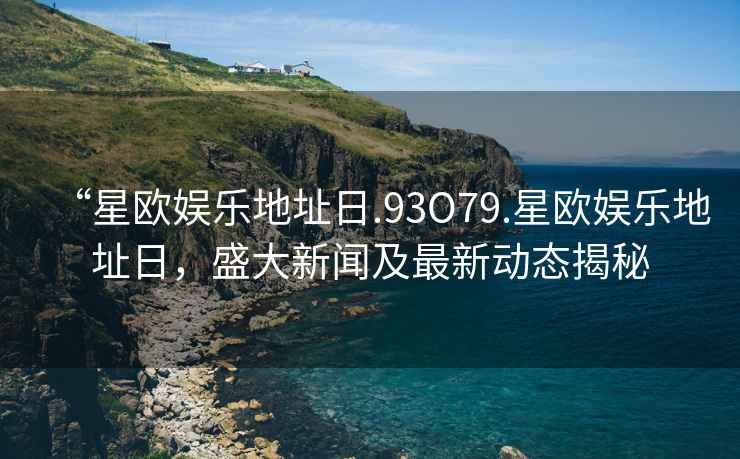 “星歐娛樂地址日.93O79.星歐娛樂地址日，盛大新聞及最新動態揭秘