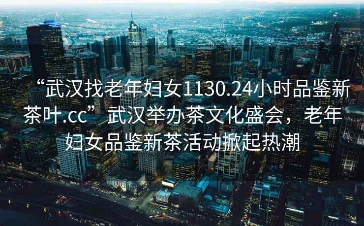 “武漢找老年婦女1130.24小時品鑒新茶葉.cc”武漢舉辦茶文化盛會，老年婦女品鑒新茶活動掀起熱潮