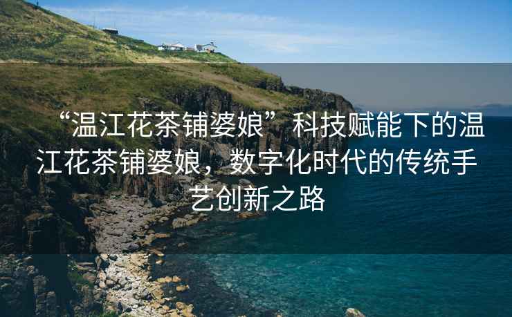 “溫江花茶鋪婆娘”科技賦能下的溫江花茶鋪婆娘，數(shù)字化時代的傳統(tǒng)手藝創(chuàng)新之路