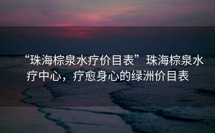 “珠海棕泉水療價目表”珠海棕泉水療中心，療愈身心的綠洲價目表