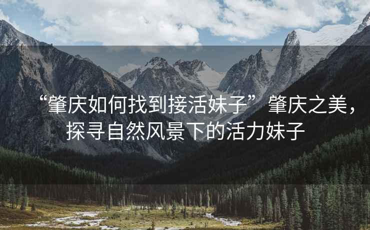 “肇慶如何找到接活妹子”肇慶之美，探尋自然風景下的活力妹子