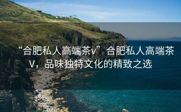 “合肥私人高端茶v”合肥私人高端茶V，品味獨(dú)特文化的精致之選