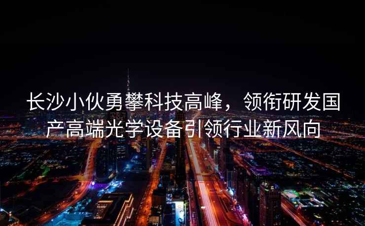 長沙小伙勇攀科技高峰，領銜研發國產高端光學設備引領行業新風向