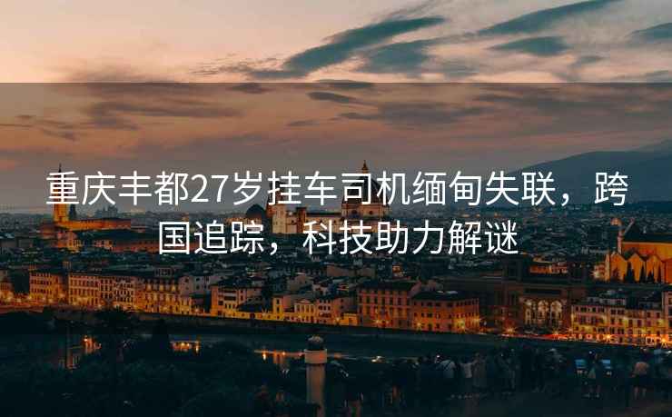 重慶豐都27歲掛車司機緬甸失聯，跨國追蹤，科技助力解謎