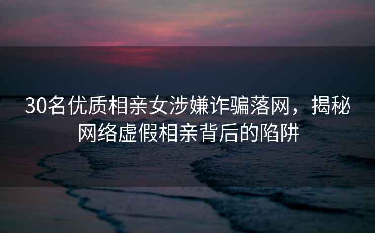 30名優(yōu)質(zhì)相親女涉嫌詐騙落網(wǎng)，揭秘網(wǎng)絡(luò)虛假相親背后的陷阱