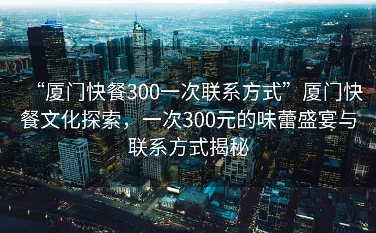 “廈門快餐300一次聯(lián)系方式”廈門快餐文化探索，一次300元的味蕾盛宴與聯(lián)系方式揭秘