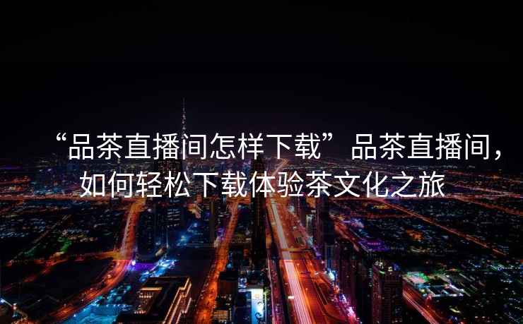 “品茶直播間怎樣下載”品茶直播間，如何輕松下載體驗茶文化之旅