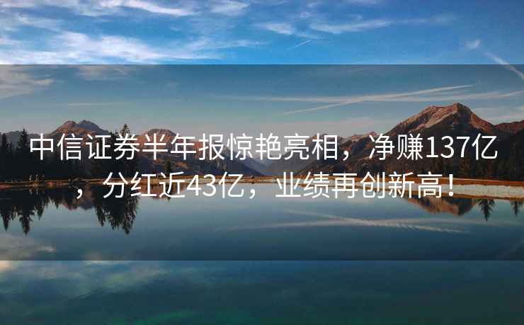中信證券半年報驚艷亮相，凈賺137億，分紅近43億，業績再創新高！