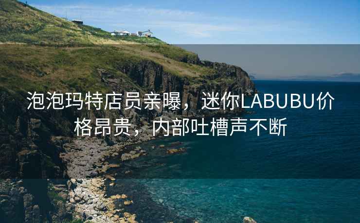 泡泡瑪特店員親曝，迷你LABUBU價格昂貴，內部吐槽聲不斷