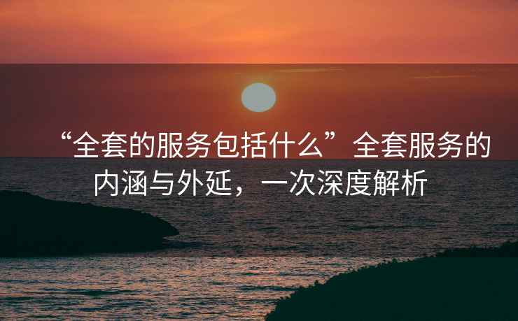 “全套的服務(wù)包括什么”全套服務(wù)的內(nèi)涵與外延，一次深度解析