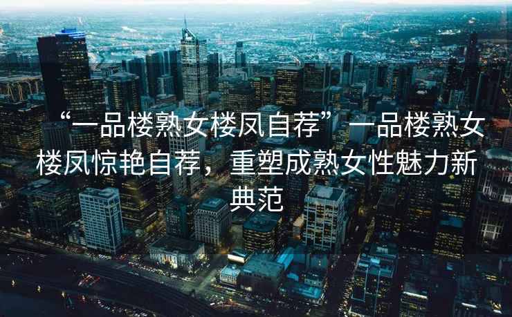 “一品樓熟女樓鳳自薦”一品樓熟女樓鳳驚艷自薦，重塑成熟女性魅力新典范