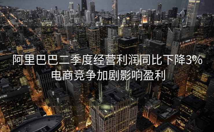 阿里巴巴二季度經營利潤同比下降3%電商競爭加劇影響盈利