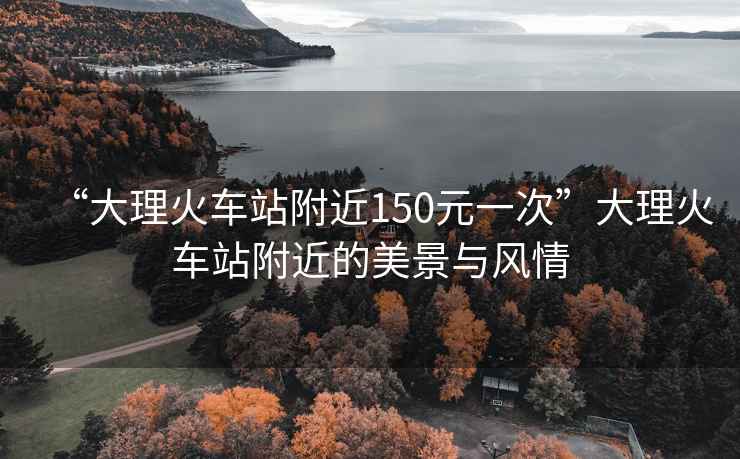“大理火車站附近150元一次”大理火車站附近的美景與風情