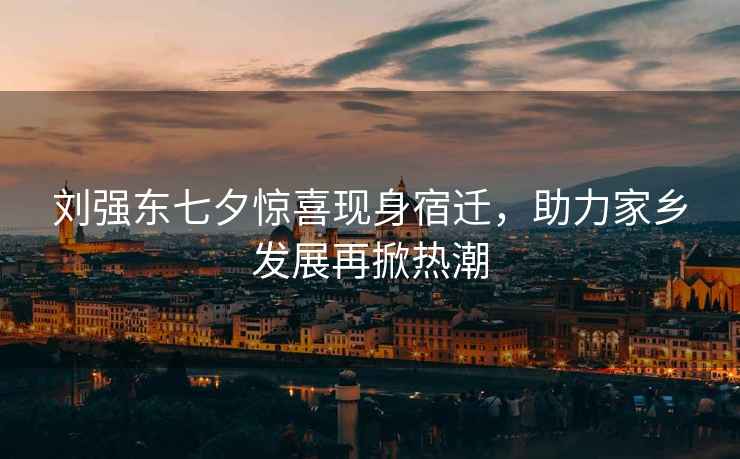 劉強(qiáng)東七夕驚喜現(xiàn)身宿遷，助力家鄉(xiāng)發(fā)展再掀熱潮