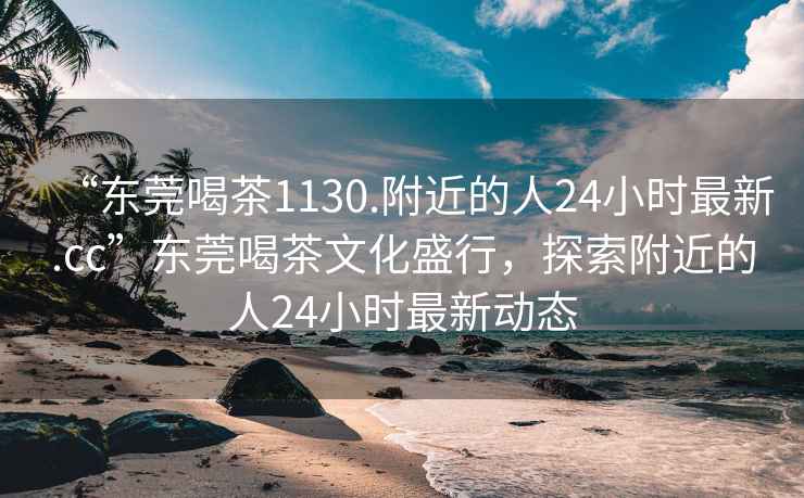 “東莞喝茶1130.附近的人24小時最新.cc”東莞喝茶文化盛行，探索附近的人24小時最新動態