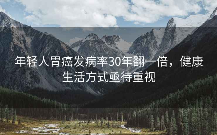 年輕人胃癌發病率30年翻一倍，健康生活方式亟待重視