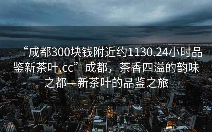 “成都300塊錢附近約1130.24小時品鑒新茶葉.cc”成都，茶香四溢的韻味之都—新茶葉的品鑒之旅