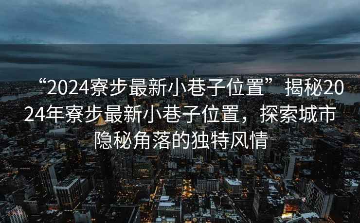 “2024寮步最新小巷子位置”揭秘2024年寮步最新小巷子位置，探索城市隱秘角落的獨特風情