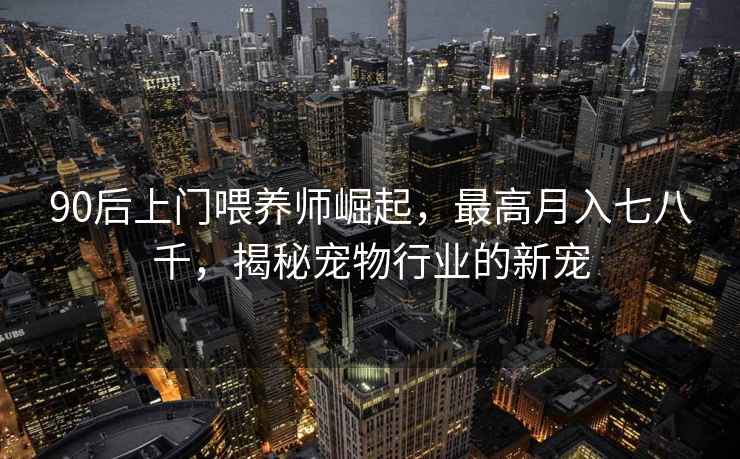 90后上門喂養師崛起，最高月入七八千，揭秘寵物行業的新寵
