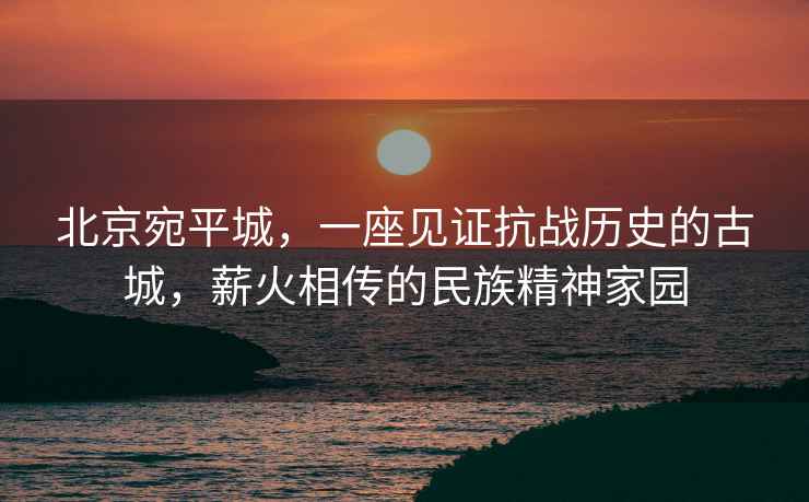 北京宛平城，一座見證抗戰(zhàn)歷史的古城，薪火相傳的民族精神家園