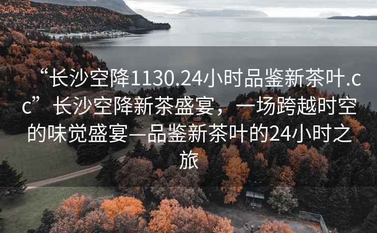 “長(zhǎng)沙空降1130.24小時(shí)品鑒新茶葉.cc”長(zhǎng)沙空降新茶盛宴，一場(chǎng)跨越時(shí)空的味覺盛宴—品鑒新茶葉的24小時(shí)之旅