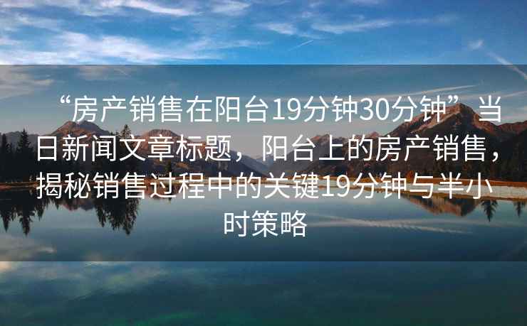 “房產銷售在陽臺19分鐘30分鐘”當日新聞文章標題，陽臺上的房產銷售，揭秘銷售過程中的關鍵19分鐘與半小時策略