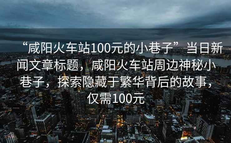 “咸陽火車站100元的小巷子”當日新聞文章標題，咸陽火車站周邊神秘小巷子，探索隱藏于繁華背后的故事，僅需100元
