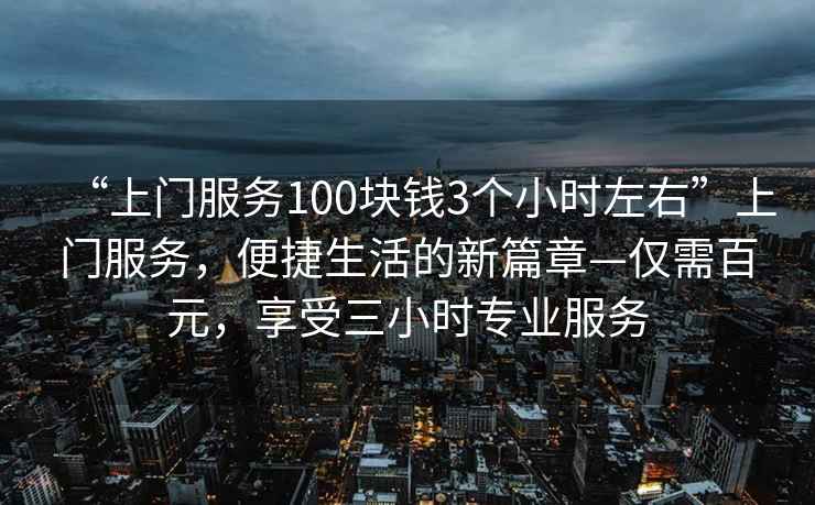 “上門服務100塊錢3個小時左右”上門服務，便捷生活的新篇章—僅需百元，享受三小時專業(yè)服務