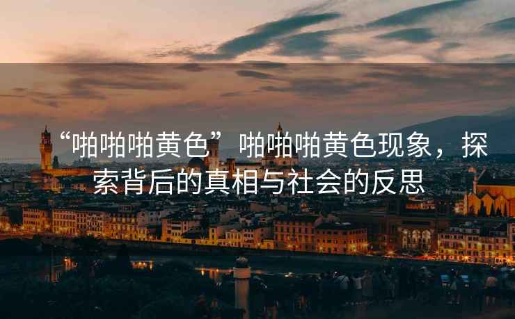 “啪啪啪黃色”啪啪啪黃色現象，探索背后的真相與社會的反思